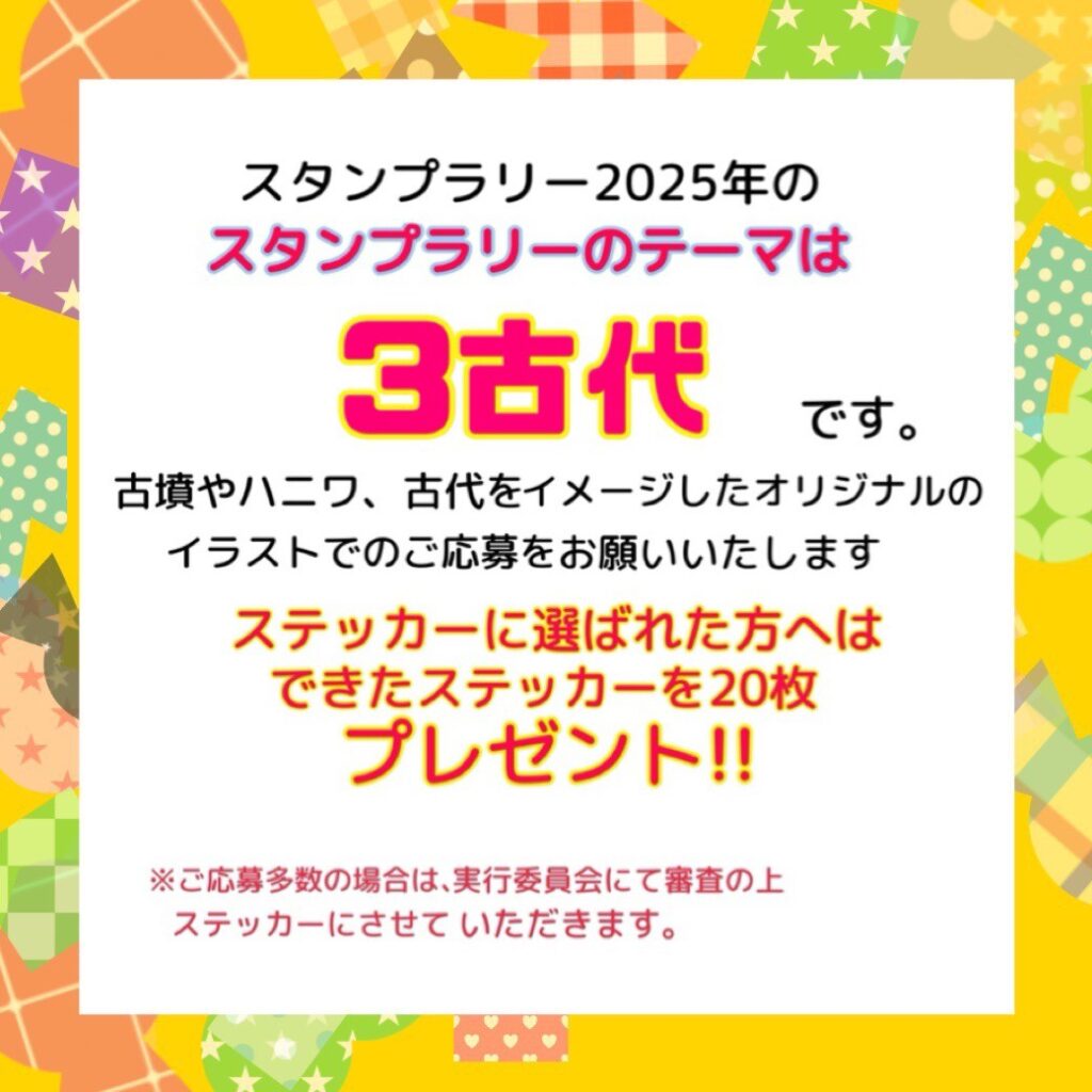 スタンプラリー2025年のスタンプラリーのテーマは3古代です。古墳やハニワ、古代をイメージしたオリジナルのイラストでのご応募をお願いいたします。ステッカーに選ばれた方へはできたステッカーを20枚プレゼント！！※ご応募多数の場合は、実行委員会にて審査の上ステッカーにさせていただきます。